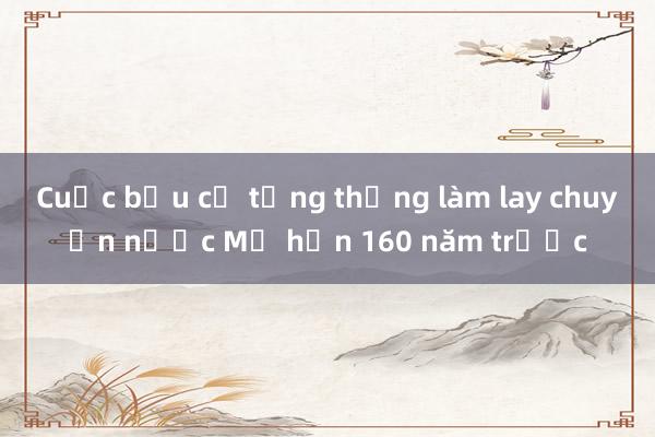 Cuộc bầu cử tổng thống làm lay chuyển nước Mỹ hơn 160 năm trước