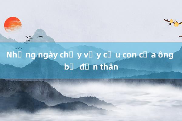 Những ngày chạy vạy cứu con của ông bố đơn thân