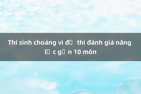 Thí sinh choáng vì đề thi đánh giá năng lực gần 10 môn