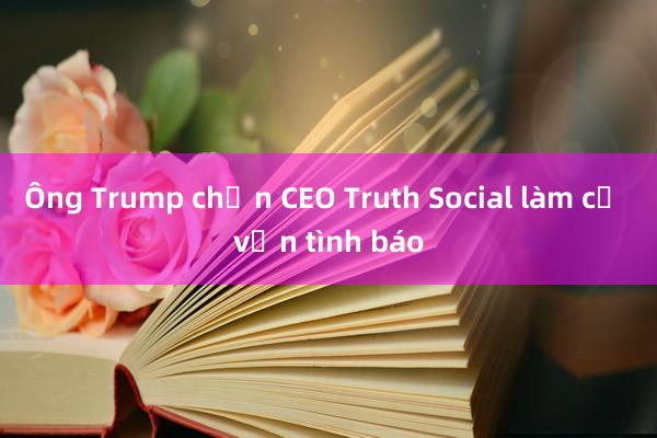 Ông Trump chọn CEO Truth Social làm cố vấn tình báo