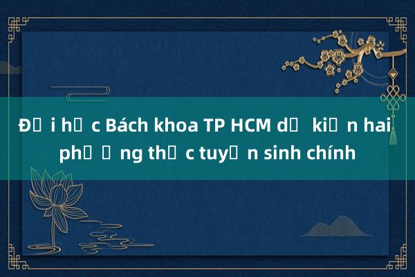 Đại học Bách khoa TP HCM dự kiến hai phương thức tuyển sinh chính