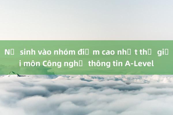 Nữ sinh vào nhóm điểm cao nhất thế giới môn Công nghệ thông tin A-Level