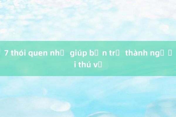 7 thói quen nhỏ giúp bạn trở thành người thú vị