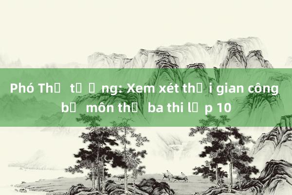 Phó Thủ tướng: Xem xét thời gian công bố môn thứ ba thi lớp 10