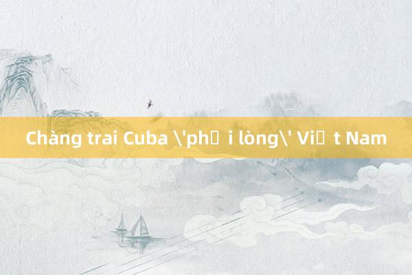 Chàng trai Cuba 'phải lòng' Việt Nam