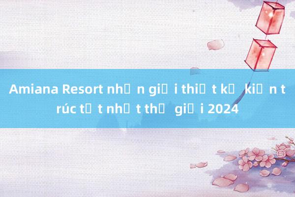 Amiana Resort nhận giải thiết kế kiến trúc tốt nhất thế giới 2024