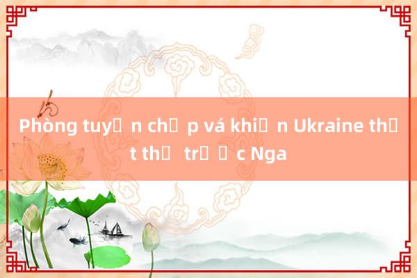 Phòng tuyến chắp vá khiến Ukraine thất thế trước Nga