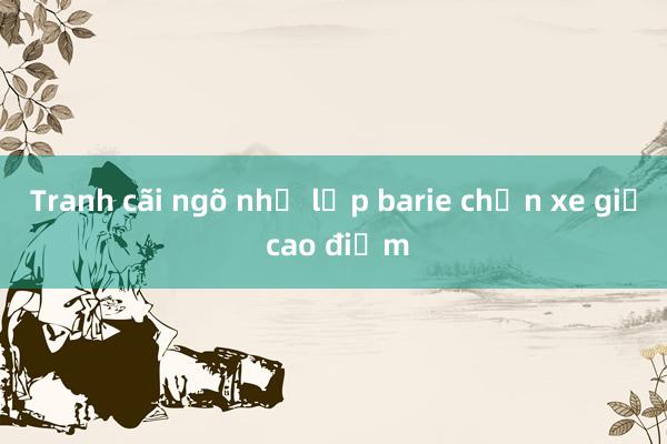 Tranh cãi ngõ nhỏ lắp barie chặn xe giờ cao điểm