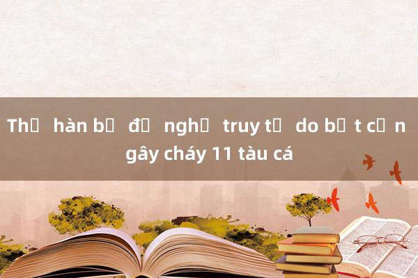 Thợ hàn bị đề nghị truy tố do bất cẩn gây cháy 11 tàu cá