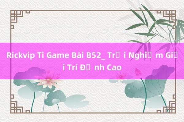 Rickvip Ti Game Bài B52_ Trải Nghiệm Giải Trí Đỉnh Cao