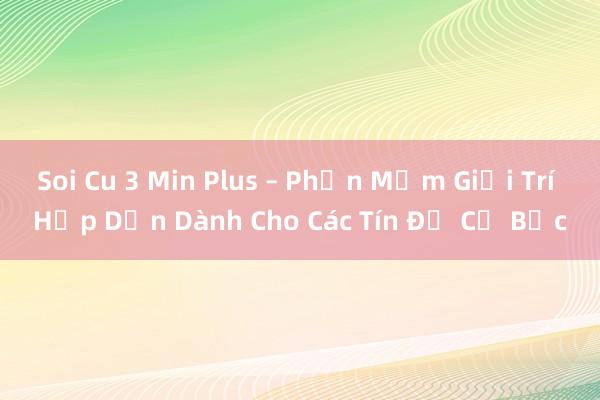 Soi Cu 3 Min Plus – Phần Mềm Giải Trí Hấp Dẫn Dành Cho Các Tín Đồ Cờ Bạc