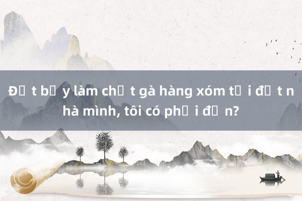 Đặt bẫy làm chết gà hàng xóm tại đất nhà mình， tôi có phải đền?