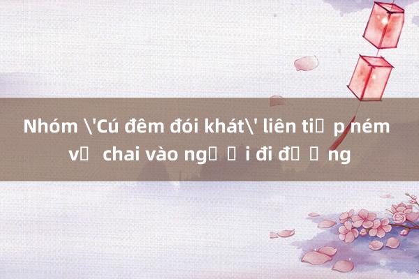 Nhóm 'Cú đêm đói khát' liên tiếp ném vỏ chai vào người đi đường