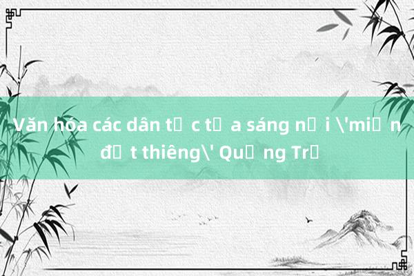 Văn hóa các dân tộc tỏa sáng nơi 'miền đất thiêng' Quảng Trị