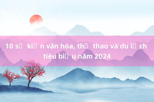 10 sự kiện văn hóa， thể thao và du lịch tiêu biểu năm 2024