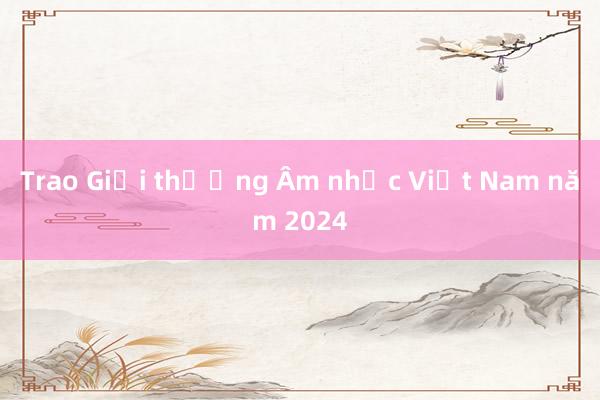 Trao Giải thưởng Âm nhạc Việt Nam năm 2024