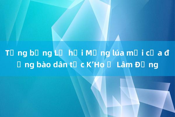 Tưng bừng Lễ hội Mừng lúa mới của đồng bào dân tộc K’Ho ở Lâm Đồng