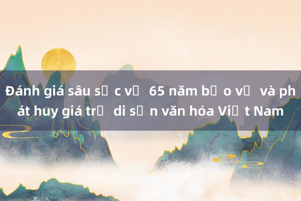 Đánh giá sâu sắc về 65 năm bảo vệ và phát huy giá trị di sản văn hóa Việt Nam