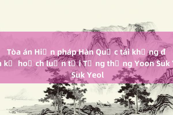 Tòa án Hiến pháp Hàn Quốc tái khẳng định kế hoạch luận tội Tổng thống Yoon Suk Yeol