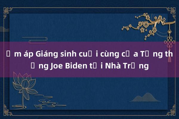 Ấm áp Giáng sinh cuối cùng của Tổng thống Joe Biden tại Nhà Trắng