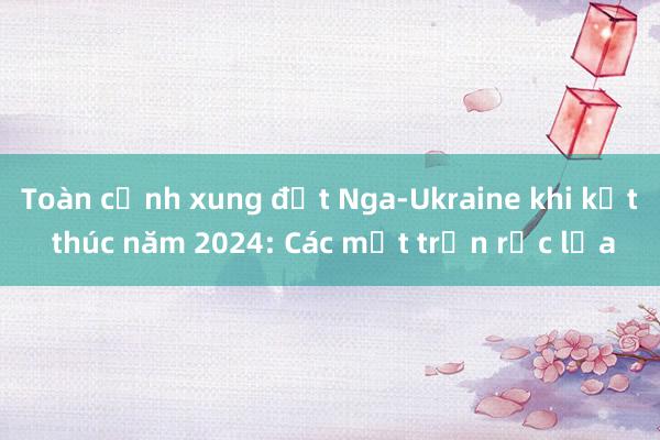 Toàn cảnh xung đột Nga-Ukraine khi kết thúc năm 2024: Các mặt trận rực lửa