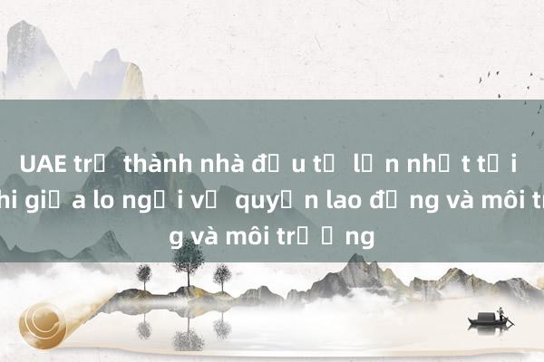 UAE trở thành nhà đầu tư lớn nhất tại Châu Phi giữa lo ngại về quyền lao động và môi trường