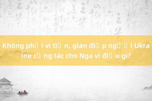 Không phải vì tiền， gián điệp người Ukraine cộng tác cho Nga vì điều gì?