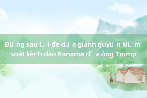 Đằng sau lời đe dọa giành quyền kiểm soát kênh đào Panama của ông Trump