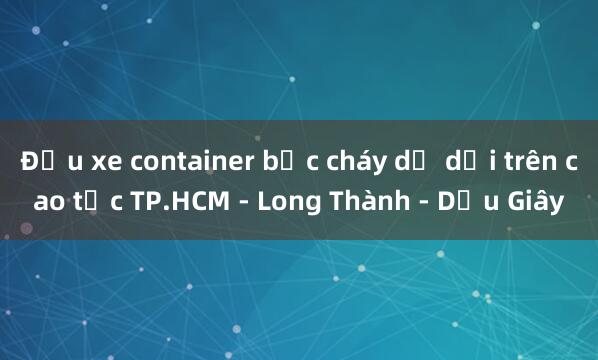 Đầu xe container bốc cháy dữ dội trên cao tốc TP.HCM - Long Thành - Dầu Giây