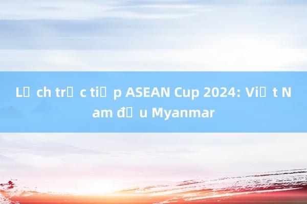 Lịch trực tiếp ASEAN Cup 2024: Việt Nam đấu Myanmar