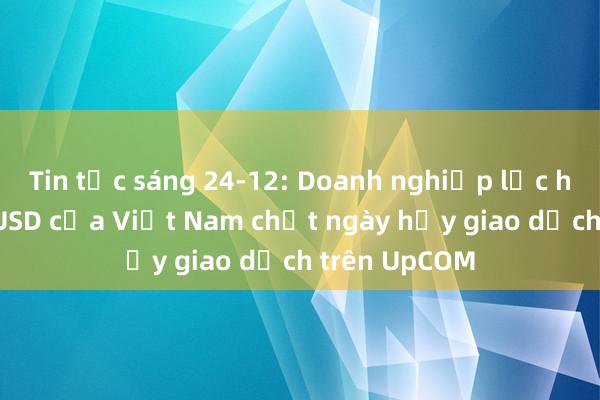 Tin tức sáng 24-12: Doanh nghiệp lọc hóa dầu tỉ USD của Việt Nam chốt ngày hủy giao dịch trên UpCOM