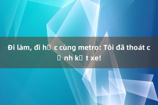 Đi làm， đi học cùng metro: Tôi đã thoát cảnh kẹt xe!