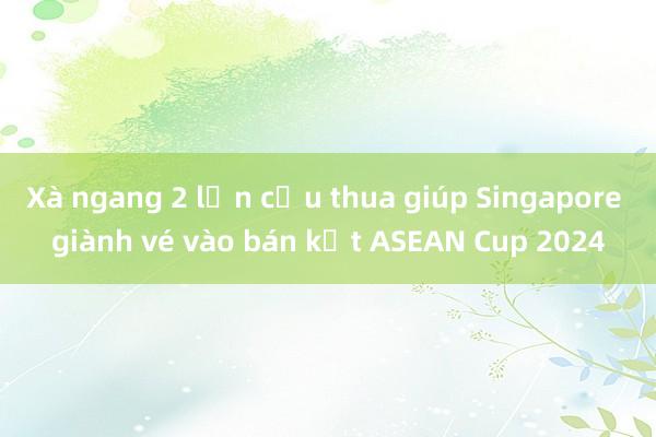 Xà ngang 2 lần cứu thua giúp Singapore giành vé vào bán kết ASEAN Cup 2024