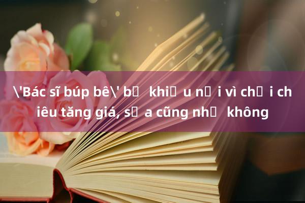 'Bác sĩ búp bê' bị khiếu nại vì chơi chiêu tăng giá， sửa cũng như không