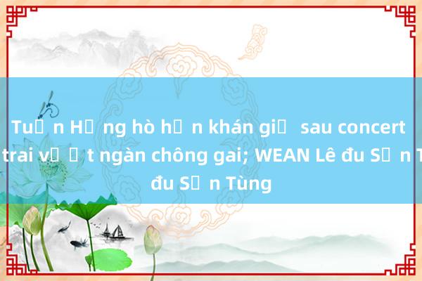 Tuấn Hưng hò hẹn khán giả sau concert Anh trai vượt ngàn chông gai; WEAN Lê đu Sơn Tùng