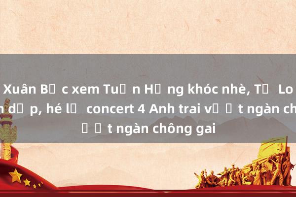 Xuân Bắc xem Tuấn Hưng khóc nhè， Tự Long bầm dập， hé lộ concert 4 Anh trai vượt ngàn chông gai