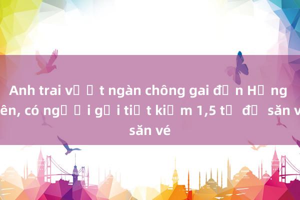 Anh trai vượt ngàn chông gai đến Hưng Yên， có người gửi tiết kiệm 1，5 tỉ để săn vé