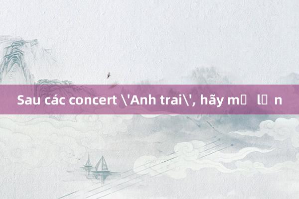 Sau các concert 'Anh trai', hãy mơ lớn