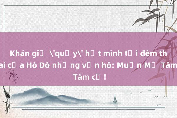 Khán giả 'quẩy' hết mình tại đêm thứ hai của Hò Dô nhưng vẫn hô: Muốn Mỹ Tâm cơ!