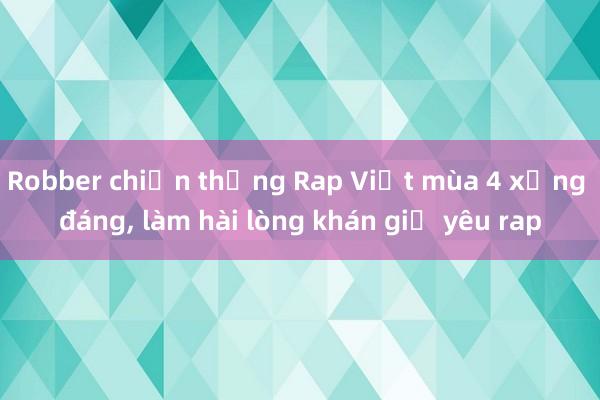 Robber chiến thắng Rap Việt mùa 4 xứng đáng, làm hài lòng khán giả yêu rap