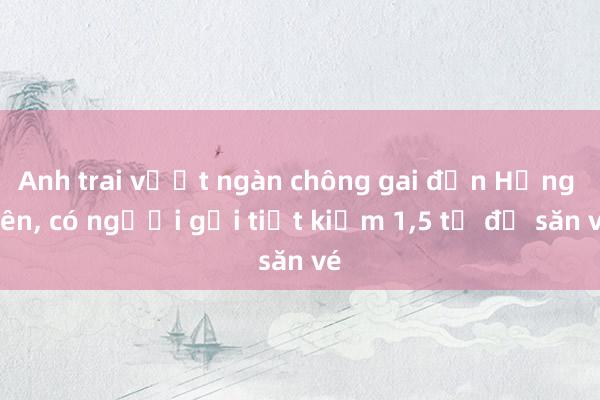 Anh trai vượt ngàn chông gai đến Hưng Yên, có người gửi tiết kiệm 1,5 tỉ để săn vé