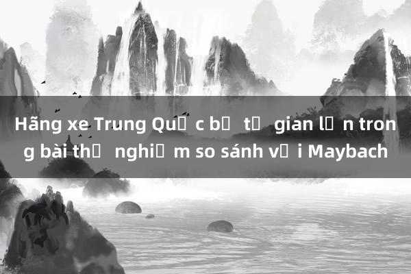 Hãng xe Trung Quốc bị tố gian lận trong bài thử nghiệm so sánh với Maybach