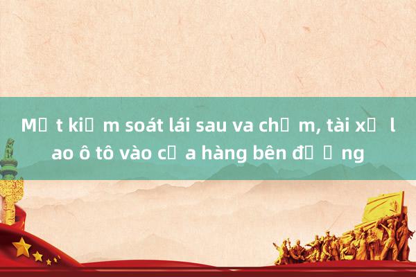 Mất kiểm soát lái sau va chạm， tài xế lao ô tô vào cửa hàng bên đường