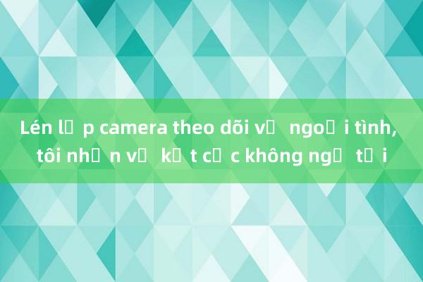 Lén lắp camera theo dõi vợ ngoại tình， tôi nhận về kết cục không ngờ tới