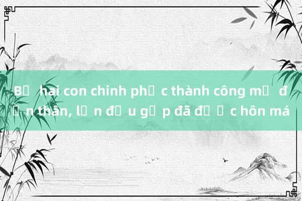 Bố hai con chinh phục thành công mẹ đơn thân， lần đầu gặp đã được hôn má