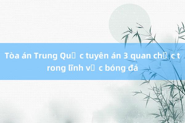 Tòa án Trung Quốc tuyên án 3 quan chức trong lĩnh vực bóng đá