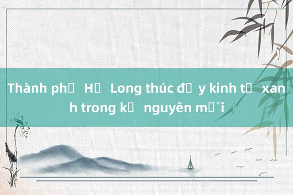 Thành phố Hạ Long thúc đẩy kinh tế xanh trong kỷ nguyên mới