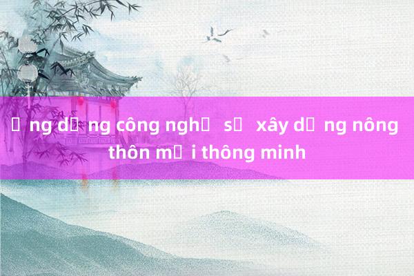 Ứng dụng công nghệ số xây dựng nông thôn mới thông minh