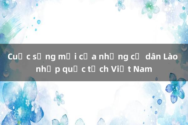 Cuộc sống mới của những cư dân Lào nhập quốc tịch Việt Nam