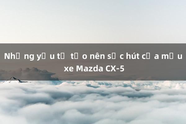 Những yếu tố tạo nên sức hút của mẫu xe Mazda CX-5